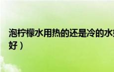 泡柠檬水用热的还是冷的水好（泡柠檬水是用冷水还是热水好）