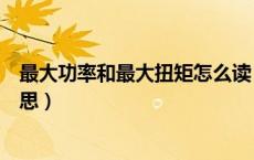 最大功率和最大扭矩怎么读（最大功率和最大扭矩是什么意思）