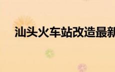 汕头火车站改造最新消息（汕头火车站）