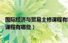 国际经济与贸易主修课程有哪些内容（国际经济与贸易主修课程有哪些）