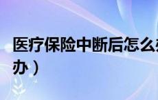 医疗保险中断后怎么办（医疗保险中断了怎么办）
