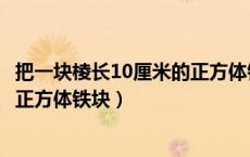 把一块棱长10厘米的正方体铁块熔铸（把一块棱长10厘米的正方体铁块）