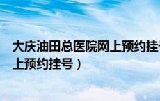 大庆油田总医院网上预约挂号几点开始（大庆油田总医院网上预约挂号）