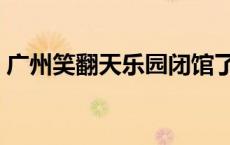 广州笑翻天乐园闭馆了么（广州笑翻天乐园）