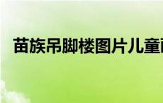 苗族吊脚楼图片儿童画（苗族吊脚楼图片）