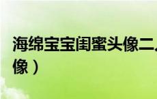 海绵宝宝闺蜜头像二人沙雕（海绵宝宝闺蜜头像）