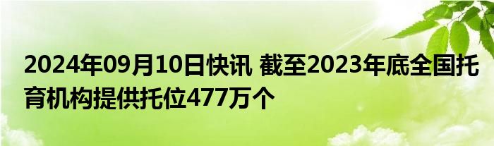 2024年09月10日快讯 截至2023年底全国托育机构提供托位477万个